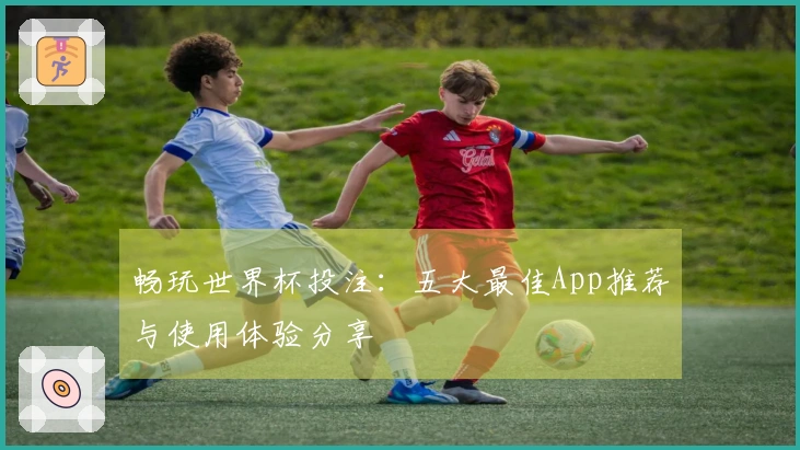 畅玩世界杯投注：五大最佳App推荐与使用体验分享