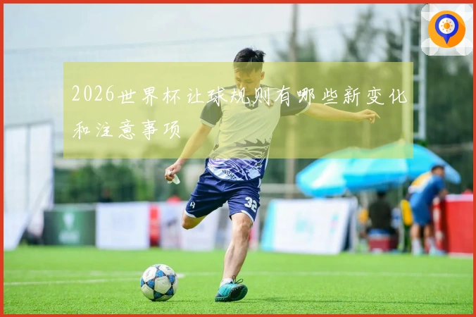 2026世界杯让球规则有哪些新变化和注意事项