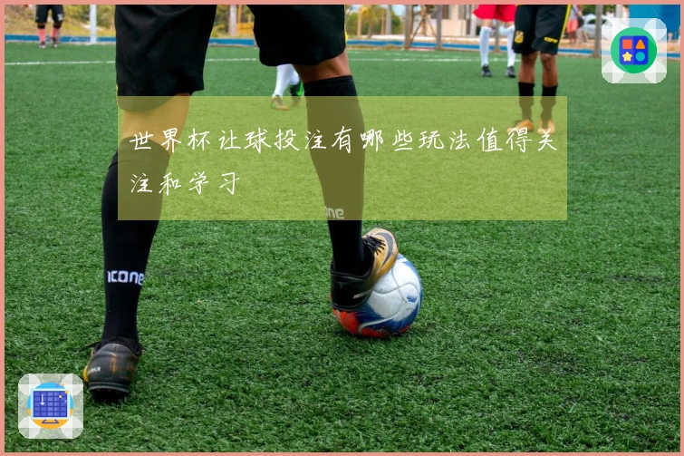 世界杯让球投注有哪些玩法值得关注和学习