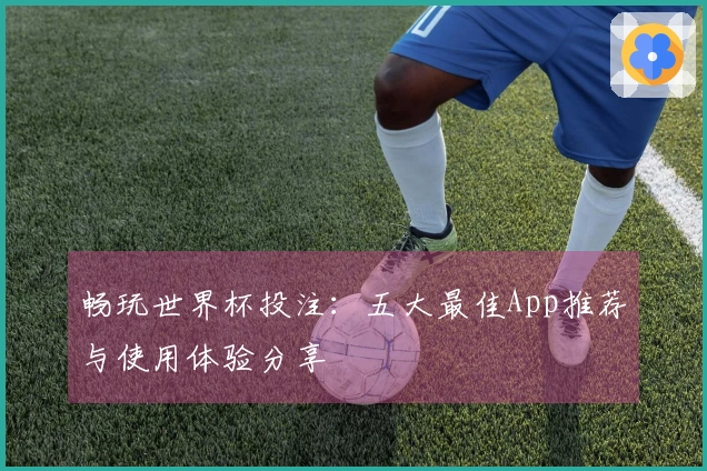 畅玩世界杯投注：五大最佳App推荐与使用体验分享